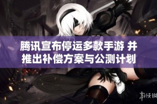 腾讯宣布停运多款手游 并推出补偿方案与公测计划