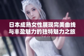 日本成熟女性展现完美曲线与丰盈魅力的独特魅力之旅