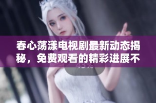 春心荡漾电视剧最新动态揭秘，免费观看的精彩进展不容错过！