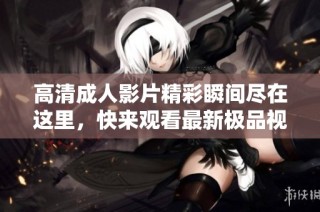 高清成人影片精彩瞬间尽在这里，快来观看最新极品视频内容