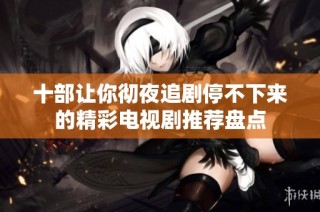 十部让你彻夜追剧停不下来的精彩电视剧推荐盘点