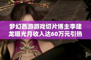 梦幻西游游戏切片博主李建龙曝光月收入达60万元引热议
