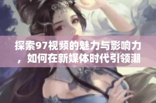 探索97视频的魅力与影响力，如何在新媒体时代引领潮流