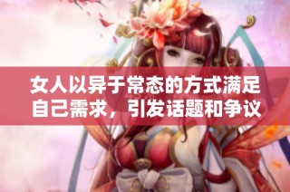 女人以异于常态的方式满足自己需求，引发话题和争议的行为解析