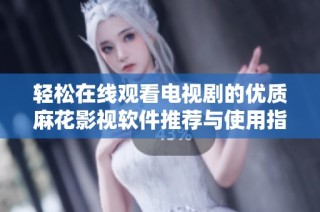 轻松在线观看电视剧的优质麻花影视软件推荐与使用指南