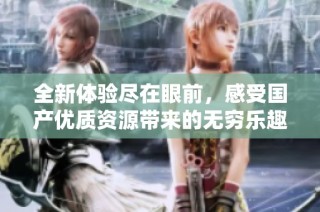 全新体验尽在眼前，感受国产优质资源带来的无穷乐趣与激情