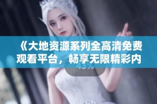 《大地资源系列全高清免费观看平台，畅享无限精彩内容》