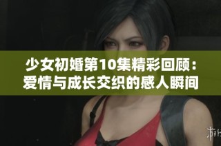 少女初婚第10集精彩回顾：爱情与成长交织的感人瞬间揭秘