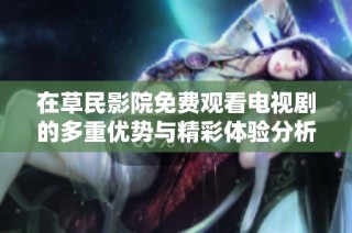 在草民影院免费观看电视剧的多重优势与精彩体验分析
