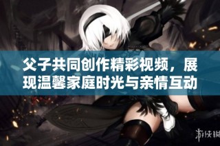 父子共同创作精彩视频，展现温馨家庭时光与亲情互动