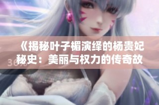《揭秘叶子楣演绎的杨贵妃秘史：美丽与权力的传奇故事》