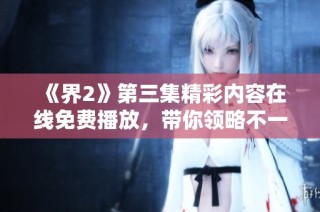《界2》第三集精彩内容在线免费播放，带你领略不一样的故事体验
