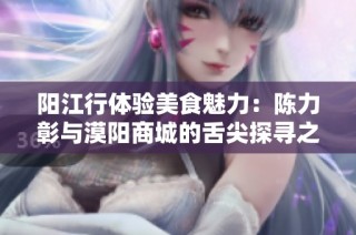 阳江行体验美食魅力：陈力彰与漠阳商城的舌尖探寻之旅