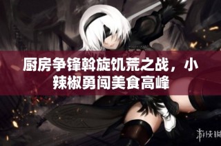 厨房争锋斡旋饥荒之战，小辣椒勇闯美食高峰