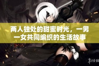 两人独处的甜蜜时光，一男一女共同编织的生活故事
