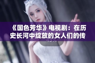 《国色芳华》电视剧：在历史长河中绽放的女人们的传奇与风华