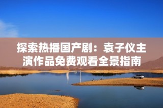 探索热播国产剧：袁子仪主演作品免费观看全景指南