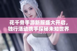 花千骨手游新服盛大开启，独行活动携手探秘未知世界！