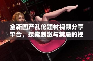 全新国产乱伦题材视频分享平台，探索刺激与禁忌的视觉盛宴
