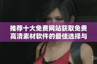 推荐十大免费网站获取免费高清素材软件的最佳选择与使用指南