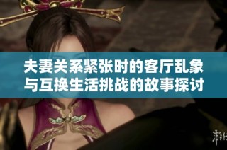 夫妻关系紧张时的客厅乱象与互换生活挑战的故事探讨
