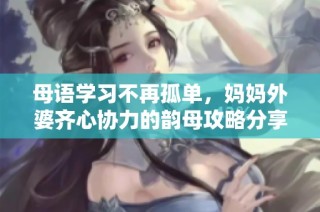 母语学习不再孤单，妈妈外婆齐心协力的韵母攻略分享