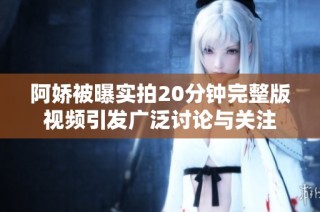 阿娇被曝实拍20分钟完整版视频引发广泛讨论与关注