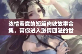 浓情蜜意的短篇肉欲故事合集，带你进入激情四溢的世界