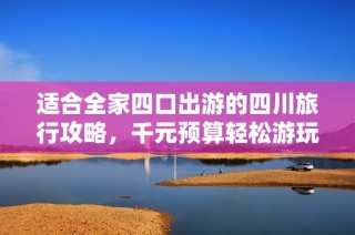 适合全家四口出游的四川旅行攻略，千元预算轻松游玩的详细指南！