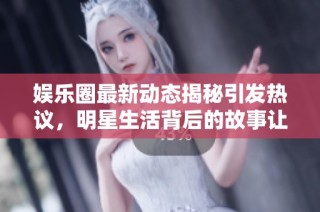 娱乐圈最新动态揭秘引发热议，明星生活背后的故事让人惊讶！