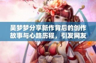 吴梦梦分享新作背后的创作故事与心路历程，引发网友热议