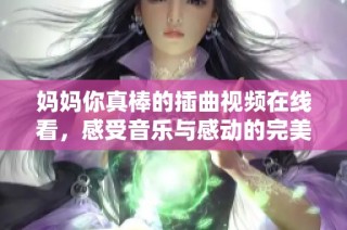 妈妈你真棒的插曲视频在线看，感受音乐与感动的完美结合