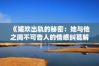 《媚欢出轨的秘密：她与他之间不可告人的情感纠葛解析》