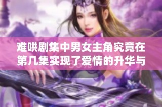 难哄剧集中男女主角究竟在第几集实现了爱情的升华与相拥相伴