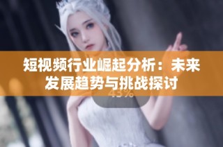 短视频行业崛起分析：未来发展趋势与挑战探讨