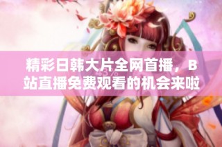 精彩日韩大片全网首播，B站直播免费观看的机会来啦