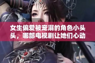 女生偏爱被宠溺的角色小头头，哪部电视剧让她们心动不已