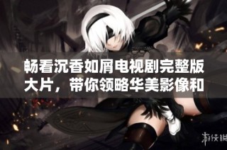 畅看沉香如屑电视剧完整版大片，带你领略华美影像和动人故事