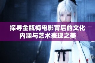 探寻金瓶梅电影背后的文化内涵与艺术表现之美