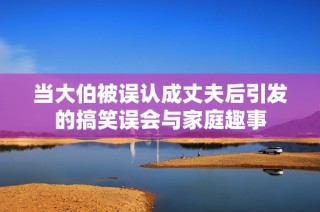 当大伯被误认成丈夫后引发的搞笑误会与家庭趣事