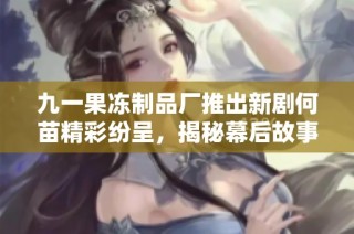 九一果冻制品厂推出新剧何苗精彩纷呈，揭秘幕后故事与角色关系