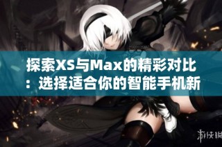 探索XS与Max的精彩对比：选择适合你的智能手机新体验