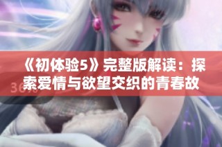 《初体验5》完整版解读：探索爱情与欲望交织的青春故事
