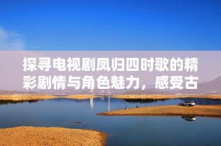 探寻电视剧凤归四时歌的精彩剧情与角色魅力，感受古风美学的绝佳呈现