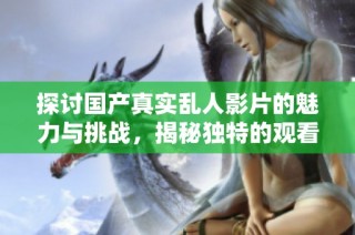 探讨国产真实乱人影片的魅力与挑战，揭秘独特的观看体验