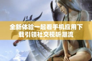 全新体验一起看手机应用下载引领社交视听潮流