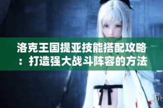 洛克王国提亚技能搭配攻略：打造强大战斗阵容的方法与建议