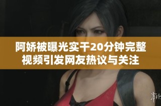 阿娇被曝光实干20分钟完整视频引发网友热议与关注