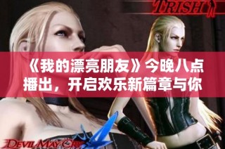 《我的漂亮朋友》今晚八点播出，开启欢乐新篇章与你相约吧