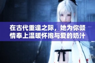 在古代重逢之际，她为你倾情奉上温暖怀抱与爱的奶汁